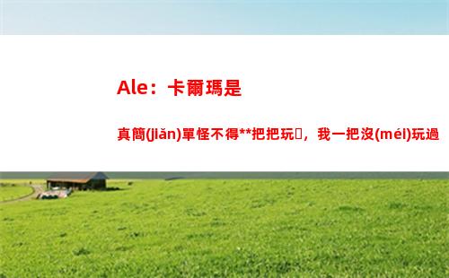 Ale：卡爾瑪是真簡(jiǎn)單怪不得大B把把玩，我一把沒(méi)玩過(guò)都上手這么快
